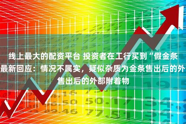 线上最大的配资平台 投资者在工行买到“假金条”？工行最新回应：情况不属实，疑似杂质为金条售出后的外部附着物