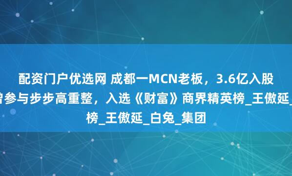 配资门户优选网 成都一MCN老板，3.6亿入股张小泉！曾参与步步高重整，入选《财富》商界精英榜_王傲延_白兔_集团