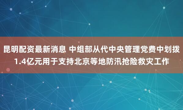 昆明配资最新消息 中组部从代中央管理党费中划拨1.4亿元用于支持北京等地防汛抢险救灾工作