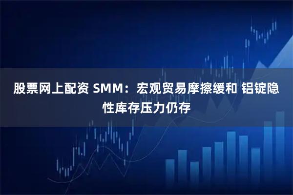 股票网上配资 SMM：宏观贸易摩擦缓和 铝锭隐性库存压力仍存