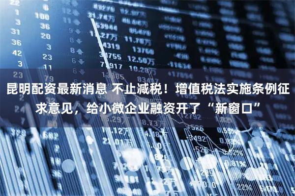 昆明配资最新消息 不止减税！增值税法实施条例征求意见，给小微企业融资开了 “新窗口”