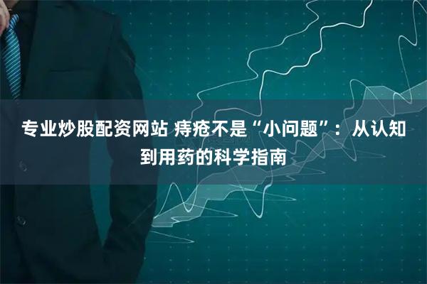 专业炒股配资网站 痔疮不是“小问题”：从认知到用药的科学指南