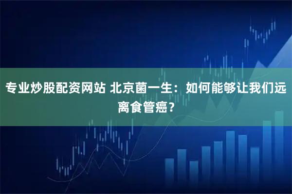 专业炒股配资网站 北京菌一生：如何能够让我们远离食管癌？